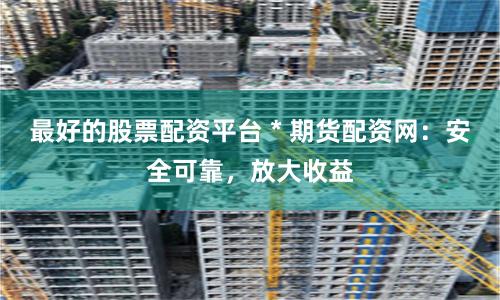 最好的股票配资平台 * 期货配资网：安全可靠，放大收益
