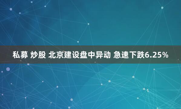 私募 炒股 北京建设盘中异动 急速下跌6.25%