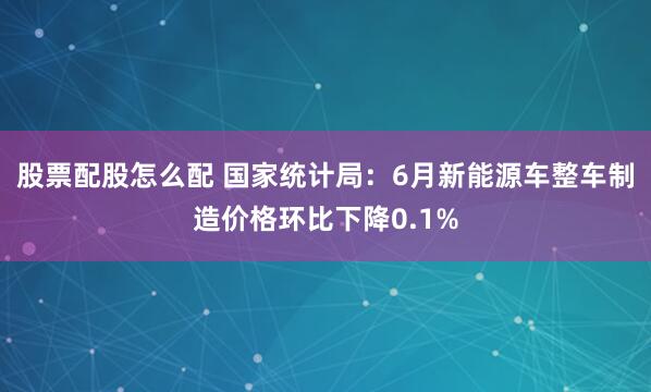股票配股怎么配 国家统计局：6月新能源车整车制造价格环比下降0.1%