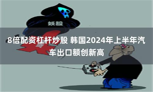 8倍配资杠杆炒股 韩国2024年上半年汽车出口额创新高