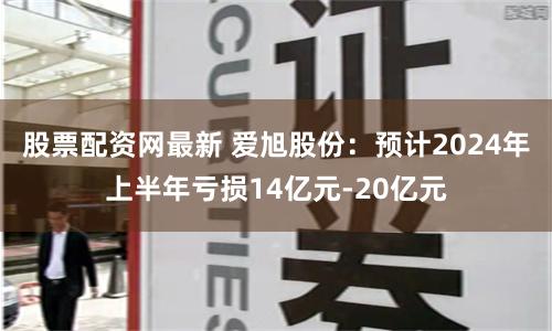 股票配资网最新 爱旭股份:预计2024年上半年亏损14亿元-20亿元