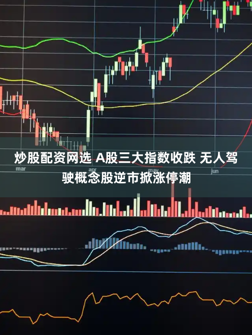 炒股配资网选 A股三大指数收跌 无人驾驶概念股逆市掀涨停潮