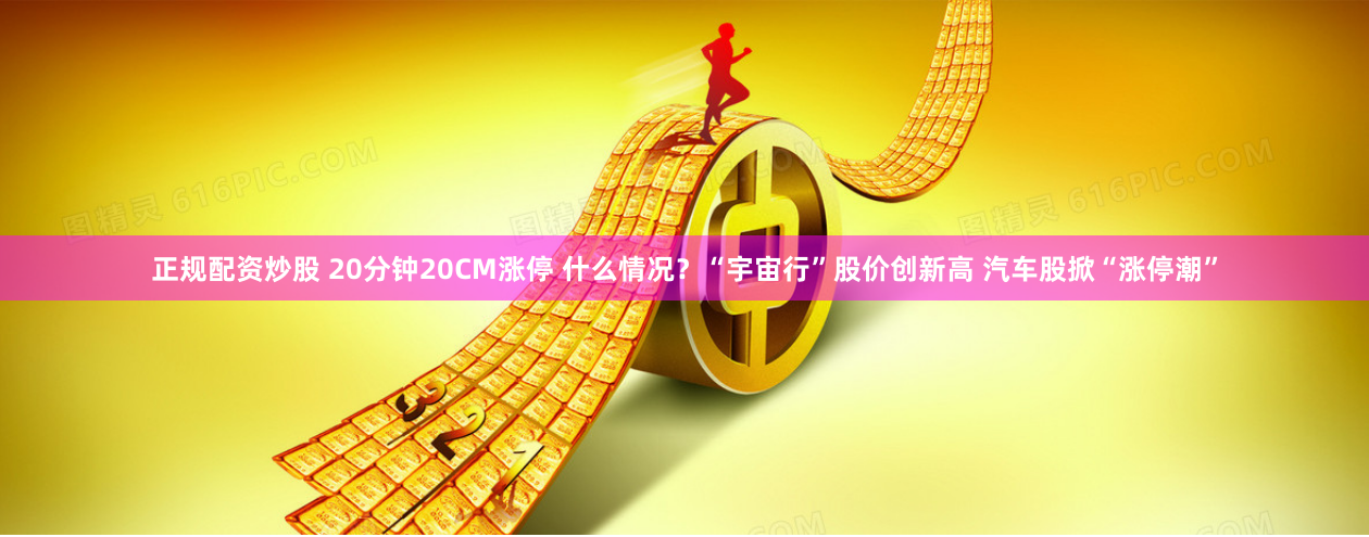 正规配资炒股 20分钟20CM涨停 什么情况？“宇宙行”股价创新高 汽车股掀“涨停潮”