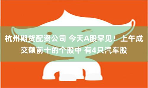 杭州期货配资公司 今天A股罕见！上午成交额前十的个股中 有4只汽车股