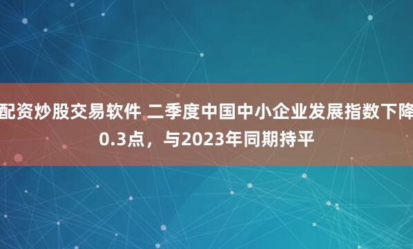 配资炒股交易软件 二季度中国中小企业发展指数下降0.3点，与2023年同期持平