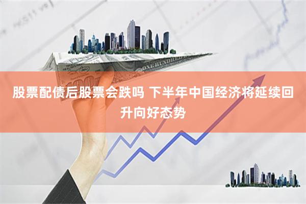 股票配债后股票会跌吗 下半年中国经济将延续回升向好态势