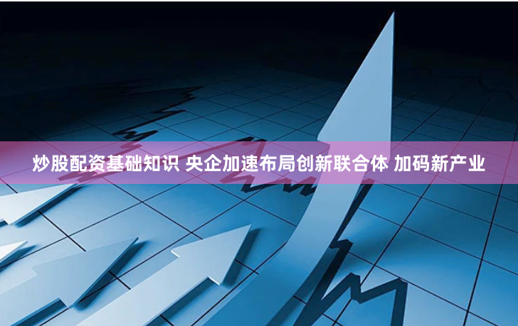 炒股配资基础知识 央企加速布局创新联合体 加码新产业