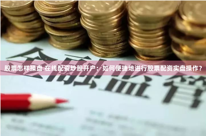 股票怎样操盘 在线配资炒股开户：如何便捷地进行股票配资实盘操作？