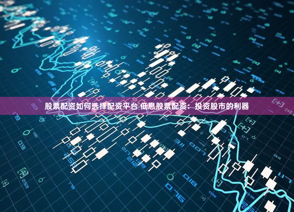 股票配资如何选择配资平台 低息股票配资：投资股市的利器