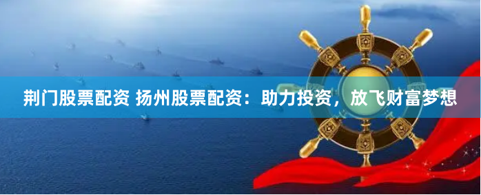 荆门股票配资 扬州股票配资：助力投资，放飞财富梦想