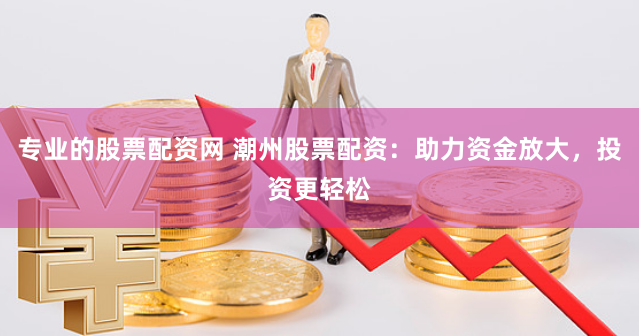 专业的股票配资网 潮州股票配资：助力资金放大，投资更轻松