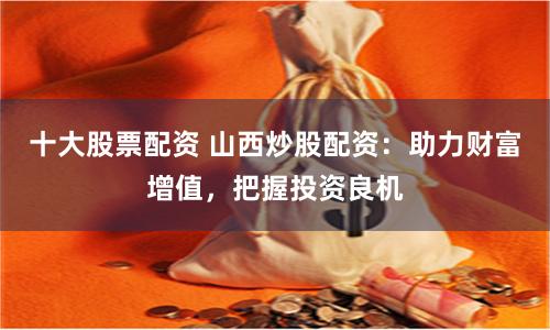 十大股票配资 山西炒股配资：助力财富增值，把握投资良机
