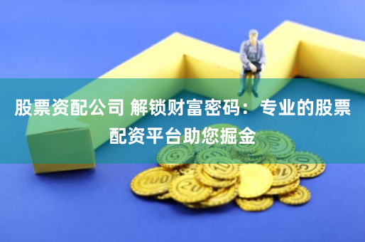 股票资配公司 解锁财富密码：专业的股票配资平台助您掘金