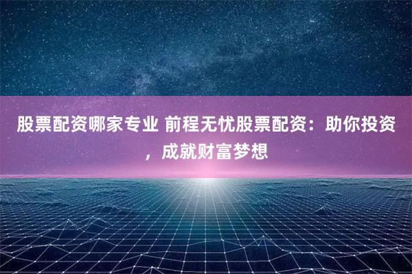 股票配资哪家专业 前程无忧股票配资：助你投资，成就财富梦想