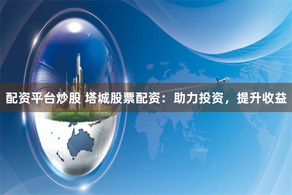 配资平台炒股 塔城股票配资：助力投资，提升收益