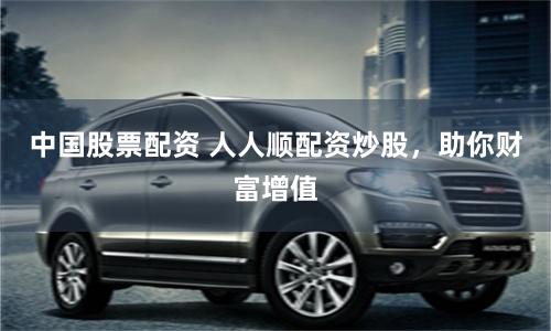 中国股票配资 人人顺配资炒股,助你财富增值