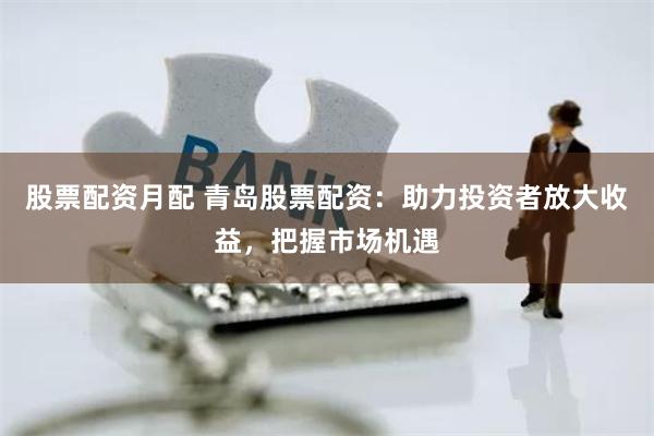 股票配资月配 青岛股票配资:助力投资者放大收益,把握市场机遇
