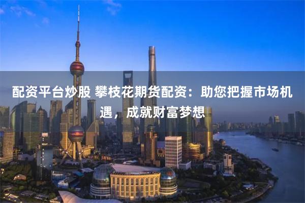 配资平台炒股 攀枝花期货配资：助您把握市场机遇，成就财富梦想