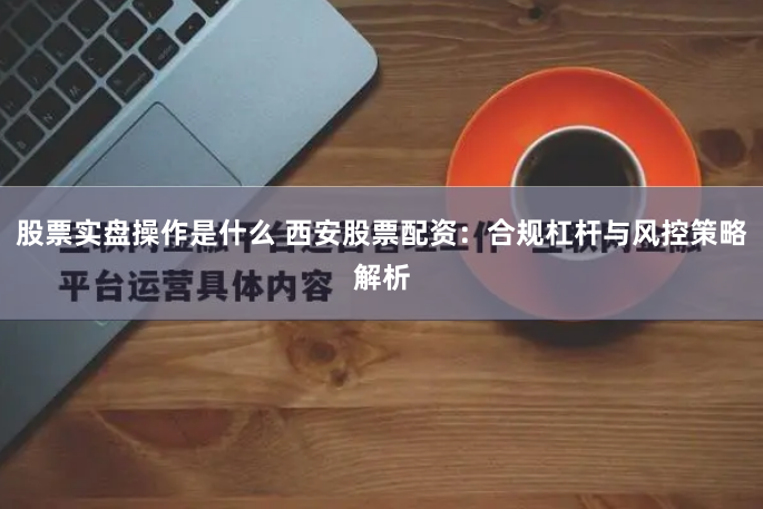 股票实盘操作是什么 西安股票配资：合规杠杆与风控策略解析